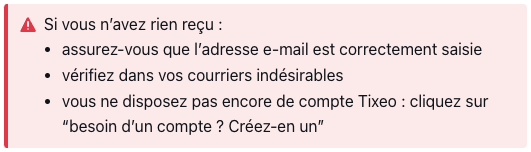 Si vous n’avez rien reçu : 

assurez-vous que l’adresse e-mail est correctement saisie

vérifiez dans vos courriers indésirables

vous ne disposez pas encore de compte Tixeo : cliquez sur “besoin d’un compte ? Créez-en un”